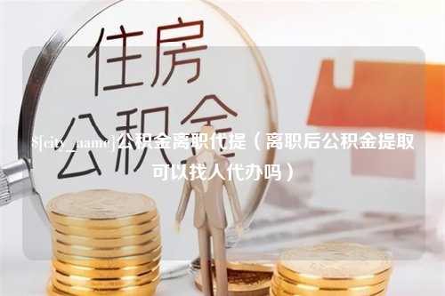 佛山公积金离职代提（离职后公积金提取可以找人代办吗）